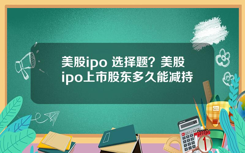 美股ipo 选择题？美股ipo上市股东多久能减持